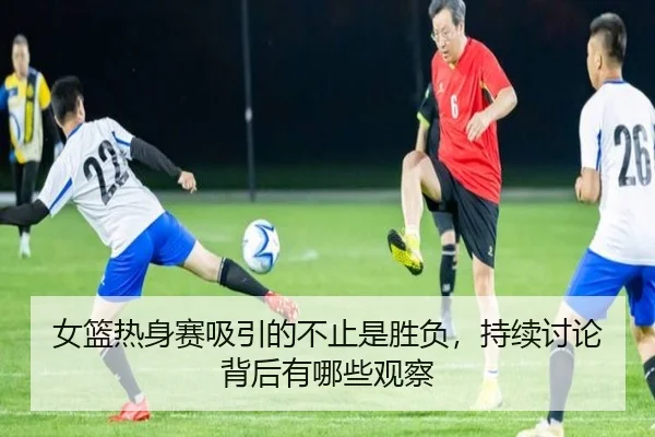 女篮热身赛吸引的不止是胜负，持续讨论背后有哪些观察